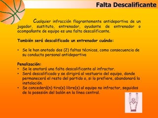 Falta Descalificante
Cualquier infracción flagrantemente antideportiva de un
jugador, sustituto, entrenador, ayudante de entrenador o
acompañante de equipo es una falta descalificante.
También será descalificado un entrenador cuándo:
• Se le han anotado dos (2) faltas técnicas, como consecuencia de
su conducta personal antideportiva
Penalización:
• Se le anotará una falta descalificante al infractor.
• Será descalificado y se dirigirá al vestuario del equipo, donde
permanecerá el resto del partido o, si lo prefiere, abandonará la
instalación.
• Se concederá(n) tiro(s) libre(s) al equipo no infractor, seguidos
de la posesión del balón en la línea central.
 