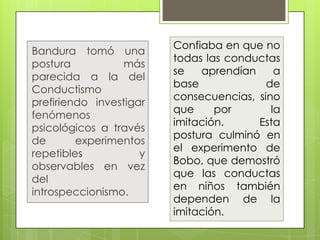 Confiaba en que no
Bandura tomó una
                         todas las conductas
postura           más
                         se   aprendían     a
parecida a la del
                         base             de
Conductismo
                         consecuencias, sino
prefiriendo investigar
                         que     por       la
fenómenos
                         imitación.     Esta
psicológicos a través
                         postura culminó en
de       experimentos
                         el experimento de
repetibles           y
                         Bobo, que demostró
observables en vez
                         que las conductas
del
                         en niños también
introspeccionismo.
                         dependen de la
                         imitación.
 