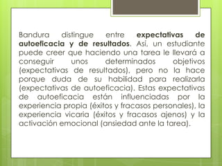 Bandura    distingue    entre    expectativas     de
autoeficacia y de resultados. Así, un estudiante
puede creer que haciendo una tarea le llevará a
conseguir     unos      determinados       objetivos
(expectativas de resultados), pero no la hace
porque duda de su habilidad para realizarla
(expectativas de autoeficacia). Estas expectativas
de autoeficacia están influenciadas por la
experiencia propia (éxitos y fracasos personales), la
experiencia vicaria (éxitos y fracasos ajenos) y la
activación emocional (ansiedad ante la tarea).
 