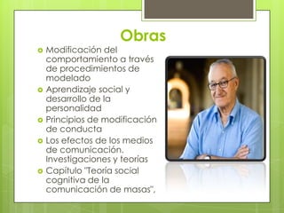 Obras
   Modificación del
    comportamiento a través
    de procedimientos de
    modelado
   Aprendizaje social y
    desarrollo de la
    personalidad
   Principios de modificación
    de conducta
   Los efectos de los medios
    de comunicación.
    Investigaciones y teorías
   Capítulo "Teoría social
    cognitiva de la
    comunicación de masas",
 