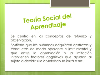 Se centra en los conceptos de refuerzo y
observación.
Sostiene que los humanos adquieren destrezas y
conductas de modo operante e instrumental y
que entre la observación y la imitación
intervienen factores cognitivos que ayudan al
sujeto a decidir si lo observado se imita o no.
 