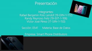 Presentación
Integrantes:
Rafael Benjamin Polo Lendof (19-EIIN-1-172)
Randy Reynoso Feliz (19-EIIT-1-106)
Víctor José Pérez (17-SIIN-1-150)
Sección: 0541 Materia: Base de Datos
Empresa: Smart Phone Distributors
 