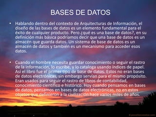   BASES DE DATOSHablando dentro del contexto de Arquitecturas de Información, el diseño de las bases de datos es un elemento fundamental para el éxito de cualquier producto. Pero ¿qué es una base de datos?, en su definición más básica podríamos decir que una base de datos es un almacén que guarda datos. Un sistema de base de datos es un almacén de datos y también es un mecanismo para acceder esos datos.Cuando el hombre necesita guardar conocimiento o seguir el rastro de la información, lo escribe, y lo cataloga usando índices de papel. Así el libro fue el primer tipo de base de datos. Estos no eran bases de datos electrónicas, sin embargo servían para el mismo propósito. Eran usados para seguir el rastro de libros de contabilidad, conocimiento científico e histórico. Hoy cuando pensamos en bases de datos, pensamos en bases de datos electrónicas, no en estos objetos que definieron a la civilización hace varios miles de años.