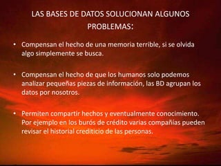 LAS BASES DE DATOS SOLUCIONAN ALGUNOS PROBLEMAS:Compensan el hecho de una memoria terrible, si se olvida algo simplemente se busca.Compensan el hecho de que los humanos solo podemos analizar pequeñas piezas de información, las BD agrupan los datos por nosotros.Permiten compartir hechos y eventualmente conocimiento. Por ejemplo en los burós de crédito varias compañías pueden revisar el historial crediticio de las personas.