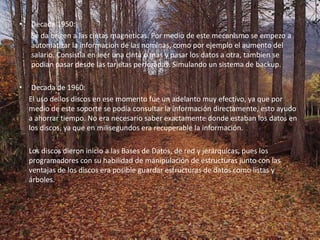 Decada 1950:	Se da origen a las cintas magneticas. Por medio de este mecanismo se empezo a automatizar la informacion de las nominas, como por ejemplo el aumento del salario. Consistia en leer una cinta o mas y pasar los datos a otra, tambien se podian pasar desde las tarjetas perforadas. Simulando un sistema de backup.Decada de 1960:	El uso de los discos en ese momento fue un adelanto muy efectivo, ya que por medio de este soporte se podía consultar la información directamente, esto ayudo a ahorrar tiempo. No era necesario saber exactamente donde estaban los datos en los discos, ya que en milisegundos era recuperable la información. 	Los discos dieron inicio a las Bases de Datos, de red y jerárquicas, pues los programadores con su habilidad de manipulación de estructuras junto con las ventajas de los discos era posible guardar estructuras de datos como listas y árboles. 
