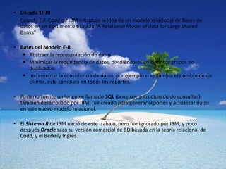 Década 1970 	Cuando E.F. Codd de IBM introdujo la idea de un modelo relacional de Bases de datos en un documento titulado “A RelationalModel of data forLargeShared Banks”Bases del Modelo E-RAbstraer la representación de datos.