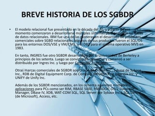 Incrementar la consistencia de datos, por ejemplo si se cambia el nombre de un cliente, este cambiara en todos los reportes.Posteriormente un lenguaje llamado SQL (Lenguaje estructurado de consultas) también desarrollado por IBM, fue creado para generar reportes y actualizar datos en este nuevo modelo relacional.El Sistema R de IBM nació de este trabajo, pero fue ignorado por IBM, y poco después Oracle saco su versión comercial de BD basada en la teoría relacional de Codd, y el Berkely Ingres.