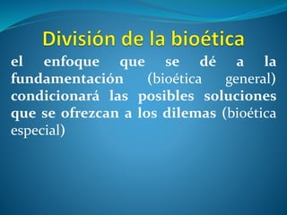 el enfoque que se dé a la
fundamentación (bioética general)
condicionará las posibles soluciones
que se ofrezcan a los dilemas (bioética
especial)
 