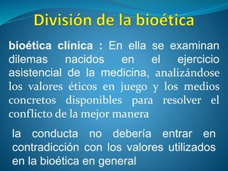 bioética clínica : En ella se examinan
dilemas nacidos en el ejercicio
asistencial de la medicina, analizándose
los valores éticos en juego y los medios
concretos disponibles para resolver el
conflicto de la mejor manera
la conducta no debería entrar en
contradicción con los valores utilizados
en la bioética en general
 
