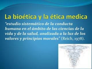 “estudio sistemático de la conducta
humana en el ámbito de las ciencias de la
vida y de la salud, analizada a la luz de los
valores y principios morales" (Reich, 1978).
 