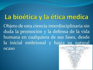 Objeto de esta ciencia interdisciplinaria sin
duda la promoción y la defensa de la vida
humana en cualquiera de sus fases, desde
la inicial embrional y hasta su natural
ocaso
 