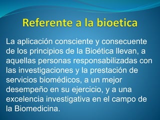 La aplicación consciente y consecuente
de los principios de la Bioética llevan, a
aquellas personas responsabilizadas con
las investigaciones y la prestación de
servicios biomédicos, a un mejor
desempeño en su ejercicio, y a una
excelencia investigativa en el campo de
la Biomedicina.
 