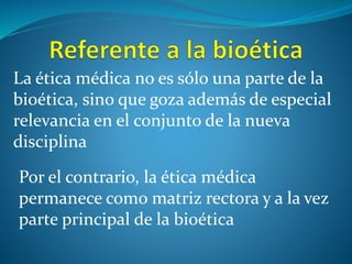 La ética médica no es sólo una parte de la
bioética, sino que goza además de especial
relevancia en el conjunto de la nueva
disciplina
Por el contrario, la ética médica
permanece como matriz rectora y a la vez
parte principal de la bioética
 