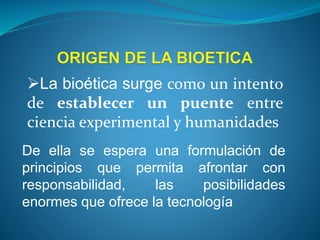 La bioética surge como un intento
de establecer un puente entre
ciencia experimental y humanidades
De ella se espera una formulación de
principios que permita afrontar con
responsabilidad, las posibilidades
enormes que ofrece la tecnología
 
