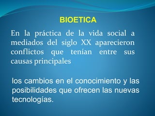 En la práctica de la vida social a
mediados del siglo XX aparecieron
conflictos que tenían entre sus
causas principales
los cambios en el conocimiento y las
posibilidades que ofrecen las nuevas
tecnologías.
BIOETICA
 