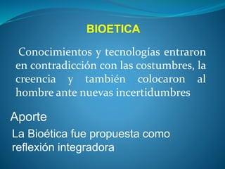Conocimientos y tecnologías entraron
en contradicción con las costumbres, la
creencia y también colocaron al
hombre ante nuevas incertidumbres
La Bioética fue propuesta como
reflexión integradora
Aporte
BIOETICA
 