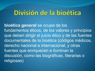 bioética general se ocupa de los
fundamentos éticos, de los valores y principios
que deben dirigir el juicio ético y de las fuentes
documentales de la bioética (códigos médicos,
derecho nacional e internacional, y otras
fuentes que enriquecen e iluminan la
discusión, como las biográficas, literarias o
religiosas)
 