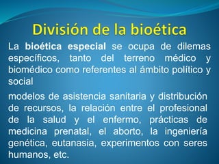 modelos de asistencia sanitaria y distribución
de recursos, la relación entre el profesional
de la salud y el enfermo, prácticas de
medicina prenatal, el aborto, la ingeniería
genética, eutanasia, experimentos con seres
humanos, etc.
La bioética especial se ocupa de dilemas
específicos, tanto del terreno médico y
biomédico como referentes al ámbito político y
social
 
