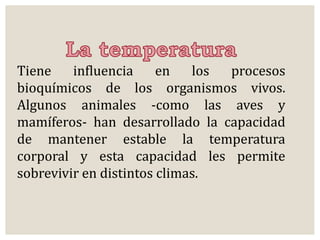 Tiene influencia en los procesos 
bioquímicos de los organismos vivos. 
Algunos animales -como las aves y 
mamíferos- han desarrollado la capacidad 
de mantener estable la temperatura 
corporal y esta capacidad les permite 
sobrevivir en distintos climas. 
 