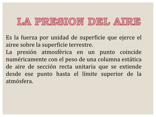 Es la fuerza por unidad de superficie que ejerce el 
airee sobre la superficie terrestre. 
La presión atmosférica en un punto coincide 
numéricamente con el peso de una columna estática 
de aire de sección recta unitaria que se extiende 
desde ese punto hasta el límite superior de la 
atmósfera. 
 