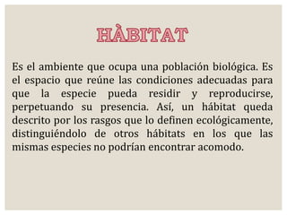 Es el ambiente que ocupa una población biológica. Es 
el espacio que reúne las condiciones adecuadas para 
que la especie pueda residir y reproducirse, 
perpetuando su presencia. Así, un hábitat queda 
descrito por los rasgos que lo definen ecológicamente, 
distinguiéndolo de otros hábitats en los que las 
mismas especies no podrían encontrar acomodo. 
 
