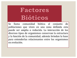 Se llama comunidad biótica al conjunto de 
poblaciones que viven en una zona definida esta 
puede ser amplia o reducida. La interacción de los 
diversos tipos de organismos conservan la estructura 
y la función de la comunidad, además brindan la base 
para entenderlas relacionantes entre los organismos 
en evolución. 
 