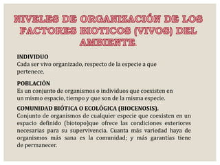 . 
INDIVIDUO 
Cada ser vivo organizado, respecto de la especie a que 
pertenece. 
POBLACIÓN 
Es un conjunto de organismos o individuos que coexisten en 
un mismo espacio, tiempo y que son de la misma especie. 
COMUNIDAD BIÓTICA O ECOLÓGICA (BIOCENOSIS). 
Conjunto de organismos de cualquier especie que coexisten en un 
espacio definido (biotopo)que ofrece las condiciones exteriores 
necesarias para su supervivencia. Cuanta más variedad haya de 
organismos más sana es la comunidad; y más garantías tiene 
de permanecer. 
 