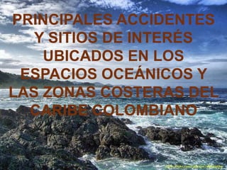 PRINCIPALES ACCIDENTES
   Y SITIOS DE INTERÉS
    UBICADOS EN LOS
 ESPACIOS OCEÁNICOS Y
LAS ZONAS COSTERAS DEL
  CARIBE COLOMBIANO
 