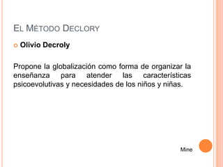 EL MÉTODO DECLORY
   Olivio Decroly

Propone la globalización como forma de organizar la
enseñanza para atender las características
psicoevolutivas y necesidades de los niños y niñas.




                                               Mine
 