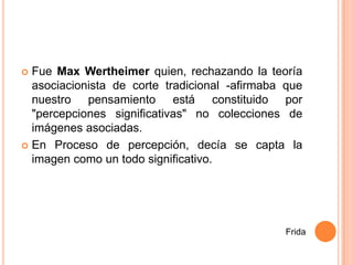  Fue Max Wertheimer quien, rechazando la teoría
  asociacionista de corte tradicional -afirmaba que
  nuestro pensamiento está constituido por
  "percepciones significativas" no colecciones de
  imágenes asociadas.
 En Proceso de percepción, decía se capta la
  imagen como un todo significativo.




                                               Frida
 