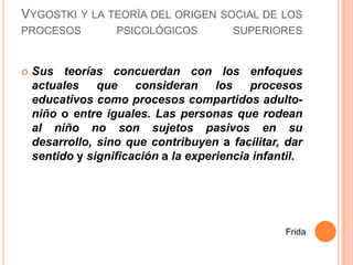 VYGOSTKI Y LA TEORÍA DEL ORIGEN SOCIAL DE LOS
PROCESOS           PSICOLÓGICOS          SUPERIORES


   Sus teorías concuerdan con los enfoques
    actuales    que consideran        los procesos
    educativos como procesos compartidos adulto-
    niño o entre iguales. Las personas que rodean
    al niño no son sujetos pasivos en su
    desarrollo, sino que contribuyen a facilitar, dar
    sentido y significación a la experiencia infantil.




                                                  Frida
 