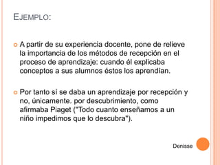 EJEMPLO:

   A partir de su experiencia docente, pone de relieve
    la importancia de los métodos de recepción en el
    proceso de aprendizaje: cuando él explicaba
    conceptos a sus alumnos éstos los aprendían.

   Por tanto sí se daba un aprendizaje por recepción y
    no, únicamente. por descubrimiento, como
    afirmaba Piaget ("Todo cuanto enseñamos a un
    niño impedimos que lo descubra").


                                                   Denisse
 