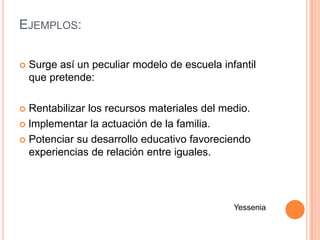 EJEMPLOS:

   Surge así un peculiar modelo de escuela infantil
    que pretende:

 Rentabilizar los recursos materiales del medio.
 lmplementar la actuación de la familia.

 Potenciar su desarrollo educativo favoreciendo
  experiencias de relación entre iguales.




                                               Yessenia
 