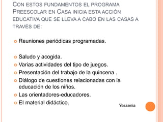 CON ESTOS FUNDAMENTOS EL PROGRAMA
PREESCOLAR EN CASA INICIA ESTA ACCIÓN
EDUCATIVA QUE SE LLEVA A CABO EN LAS CASAS A
TRAVÉS DE:

   Reuniones periódicas programadas.

 Saludo y acogida.
 Varias actividades del tipo de juegos.

 Presentación del trabajo de la quincena .

 Diálogo de cuestiones relacionadas con la
  educación de los niños.
 Las orientadores-educadores.

 EI material didáctico.
                                            Yessenia
 