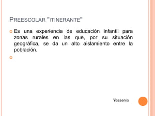 PREESCOLAR "ITINERANTE"
   Es una experiencia de educación infantil para
    zonas rurales en las que, por su situación
    geográfica, se da un alto aislamiento entre la
    población.





                                          Yessenia
 