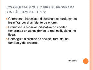 LOS OBJETIVOS QUE CUBRE EL PROGRAMA
SON BÁSICAMENTE TRES:

 Compensar la desigualdades que se producen en
  los niños por el ambiente de origen.
 Promover la atención educativa en edades
  tempranas en zonas donde la red institucional no
  llega.
 Conseguir la promoción sociocultural de las
  familias y del entorno.




                                           Yessenia
 