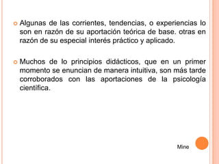    Algunas de las corrientes, tendencias, o experiencias lo
    son en razón de su aportación teórica de base. otras en
    razón de su especial interés práctico y aplicado.

   Muchos de lo principios didácticos, que en un primer
    momento se enuncian de manera intuitiva, son más tarde
    corroborados con las aportaciones de la psicología
    científica.




                                                   Mine
 