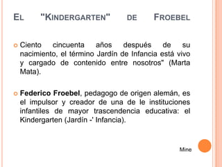 EL        "KINDERGARTEN"            DE      FROEBEL

   Ciento   cincuenta     años    después     de    su
    nacimiento, el término Jardín de Infancia está vivo
    y cargado de contenido entre nosotros" (Marta
    Mata).

   Federico Froebel, pedagogo de origen alemán, es
    el impulsor y creador de una de le instituciones
    infantiles de mayor trascendencia educativa: el
    Kindergarten (Jardín -' Infancia).


                                                   Mine
 