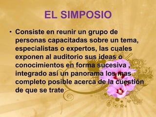 EL SIMPOSIO
• Consiste en reunir un grupo de
  personas capacitadas sobre un tema,
  especialistas o expertos, las cuales
  exponen al auditorio sus ideas o
  conocimientos en forma sucesiva ,
  integrado así un panorama los mas
  completo posible acerca de la cuestión
  de que se trate
 
