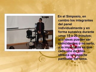 En el Simposio, en
cambio los integrantes
del panel
individualmente y en
forma sucesiva durante
unos 15 o 20 minutos;
sus ideas pueden ser
coincidentes o no serlo,
y lo importante es que
cada uno de ellos
ofrezca un aspecto
particular del tema.
 