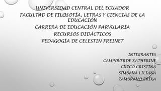 UNIVERSIDAD CENTRAL DEL ECUADOR
FACULTAD DE FILOSOFÍA, LETRAS Y CIENCIAS DE LA
EDUCACIÓN
CARRERA DE EDUCACIÓN PARVULARIA
RECURSOS DIDÁCTICOS
PEDAGOGÍA DE CELESTIN FREINET
INTEGRANTES
CAMPOVERDE KATHERINE
CUZCO CRISTINA
SIMBAÑA LILIANA
ZAMBRANO ERIKA
 
