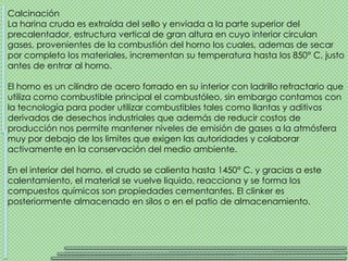 Calcinación
La harina cruda es extraída del sello y enviada a la parte superior del
precalentador, estructura vertical de gran altura en cuyo interior circulan
gases, provenientes de la combustión del horno los cuales, ademas de secar
por completo los materiales, incrementan su temperatura hasta los 850° C, justo
antes de entrar al horno.

El horno es un cilindro de acero forrado en su interior con ladrillo refractario que
utiliza como combustible principal el combustóleo, sin embargo contamos con
la tecnología para poder utilizar combustibles tales como llantas y aditivos
derivados de desechos industriales que además de reducir costos de
producción nos permite mantener niveles de emisión de gases a la atmósfera
muy por debajo de los limites que exigen las autoridades y colaborar
activamente en la conservación del medio ambiente.

En el interior del horno, el crudo se calienta hasta 1450° C. y gracias a este
calentamiento, el material se vuelve liquido, reacciona y se forma los
compuestos químicos son propiedades cementantes. El clinker es
posteriormente almacenado en silos o en el patio de almacenamiento.
 