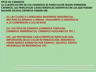 TIPOS DE CEMENTOS
LA CLASIFICACIÓN DE LOS CEMENTOS SE PUEDE HACER SEGÚN DIFERENTES
CRITERIOS. LAS PRINCIPALES CARACTERÍSTICAS DISTINTIVAS EN LAS QUE PUEDEN
BASARSE DICHOS CRITERIOS PUEDEN SER:

    (I).-LAS CLASES O CATEGORÍAS RESISTENTES (RESISTENCIAS
    MECÁNICAS MÍNIMAS O MEDIAS, USUALMENTE LA RESISTENCIA
    A LA COMPRESIÓN A LOS 28 DÍAS)

    (II).-LOS TIPOS DE CEMENTO (CEMENTOS PORTLAND,
    CEMENTOS SIDERÚRGICOS, CEMENTOS PUZOLÁNICOS, ETC.)

    (III).-LAS PROPIEDADES CARACTERÍSTICAS ESPECIALES MÁS
    IMPORTANTES (BAJO CALOR DE HIDRATACIÓN, RESISTENCIA
    FRENTE MEDIOS AGRESIVOS POR EJEMPLO, SULFATOS, RÁPIDO
    DESARROLLO DE RESISTENCIAS, ETC.
 
