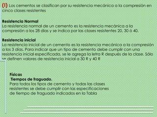 (I) Los cementos se clasifican por su resistencia mecánica a la compresión en
cinco clases resistentes

Resistencia Normal
La resistencia normal de un cemento es la resistencia mecánica a la
compresión a los 28 días y se indica por las clases resistentes 20, 30 ó 40.

Resistencia inicial
La resistencia inicial de un cemento es la resistencia mecánica a la compresión
a los 3 días. Para indicar que un tipo de cemento debe cumplir con una
resistencia inicial especificada, se le agrega la letra R después de la clase. Sólo
se definen valores de resistencia inicial a 30 R y 40 R



    Físicas
     Tiempos de fraguado.
    Para todos los tipos de cemento y todas las clases
    resistentes se debe cumplir con las especificaciones
    de tiempo de fraguado indicados en la Tabla
 
