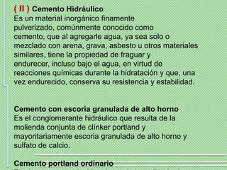 ( II ) Cemento Hidráulico
Es un material inorgánico finamente
pulverizado, comúnmente conocido como
cemento, que al agregarle agua, ya sea solo o
mezclado con arena, grava, asbesto u otros materiales
similares, tiene la propiedad de fraguar y
endurecer, incluso bajo el agua, en virtud de
reacciones químicas durante la hidratación y que, una
vez endurecido, conserva su resistencia y estabilidad.


Cemento con escoria granulada de alto horno
Es el conglomerante hidráulico que resulta de la
molienda conjunta de clínker portland y
mayoritariamente escoria granulada de alto horno y
sulfato de calcio.

Cemento portland ordinario
 