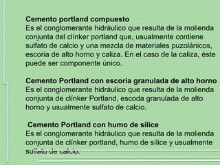 Cemento portland compuesto
Es el conglomerante hidráulico que resulta de la molienda
conjunta del clínker portland que, usualmente contiene
sulfato de calcio y una mezcla de materiales puzolánicos,
escoria de alto horno y caliza. En el caso de la caliza, éste
puede ser componente único.

Cemento Portland con escoria granulada de alto horno
Es el conglomerante hidráulico que resulta de la molienda
conjunta de clínker Portland, escoda granulada de alto
horno y usualmente sulfato de calcio.

 Cemento Portland con humo de sílice
Es el conglomerante hidráulico que resulta de la molienda
conjunta de clínker portland, humo de sílice y usualmente
sulfato de calcio.
 