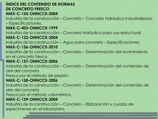 ÍNDICE DEL CONTENIDO DE NORMAS
DE CONCRETO FRESCO
NMX-C-155-ONNCCE-2004
Industria de la construcción – Concreto – Concreto hidráulico industrializado
– Especificaciones.
NMX-C-403-ONNCCE-1999
Industria de la construcción – Concreto hidráulico para uso estructural.
NMX-C-122-ONNCCE-2004
Industria de la construcción – Agua para concreto – Especificaciones.
NMX-C-156-ONNCCE-2010
Industria de la construcción – Concreto – Determinación del revenimiento
en el concreto fresco.
NMX-C-157-ONNCCE-2006
Industria de la construcción – Concreto – Determinación del contenido de
aire del concreto
Fresco por el método de presión.
NMX-C-158-ONNCCE-2006
Industria de la construcción – Concreto – Determinación del contenido de
aire del concreto
Fresco por el método volumétrico.
NMX-C-159-ONNCCE-2004
Industria de la construcción – Concreto – Elaboración y curado de
especimenes en el laboratorio.
 