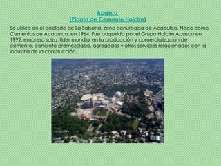 Apasco
                       (Planta de Cemento Holcim)
Se ubica en el poblado de La Sabana, zona conurbada de Acapulco. Nace como
Cementos de Acapulco, en 1964. Fue adquirida por el Grupo Holcim Apasco en
1992, empresa suiza, líder mundial en la producción y comercialización de
cemento, concreto premezclado, agregados y otros servicios relacionados con la
industria de la construcción.
 