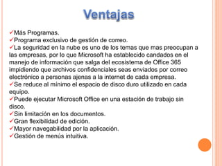 Más Programas.
Programa exclusivo de gestión de correo.
La seguridad en la nube es uno de los temas que mas preocupan a
las empresas, por lo que Microsoft ha establecido candados en el
manejo de información que salga del ecosistema de Office 365
impidiendo que archivos confidenciales seas enviados por correo
electrónico a personas ajenas a la internet de cada empresa.
Se reduce al mínimo el espacio de disco duro utilizado en cada
equipo.
Puede ejecutar Microsoft Office en una estación de trabajo sin
disco.
Sin limitación en los documentos.
Gran flexibilidad de edición.
Mayor navegabilidad por la aplicación.
Gestión de menús intuitiva.
 
