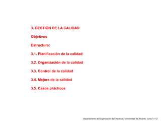 Departamento de Organización de Empresas, Universidad de Alicante, curso 11-12
3. GESTIÓN DE LA CALIDAD
Objetivos
Estructura:
3.1. Planificación de la calidad
3.2. Organización de la calidad
3.3. Control de la calidad
3.4. Mejora de la calidad
3.5. Casos prácticos
 